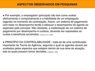 ● Por exemplo, o empregador (principal) não tem como avaliar
efetivamente o comportamento e a habilidade de um empregado
(agente) no momento da contratação. Assim, um sistema de pagamento
com base no desempenho tende a adequar o desempenho do agente ao
esperado pelo principal. Não obstante, a implantação de um sistema de
pagamento por desempenho é custosa, devendo ser sopesados os
custos e benefícios envolvidos. (Lemieux et al., 2009)
ASPECTOS OBSERVADOS EM PESQUISAS
● PRINCÍPIO DA CONTROLABILIDADE - trata-se de uma contribuição
importante da Teoria da Agência, segundo o qual os agentes devem ser
avaliados pelos aspectos que estejam dentro de sua área de atuação,
sob os quais possam tomar decisões. (Indjejikian, 1999)
 
