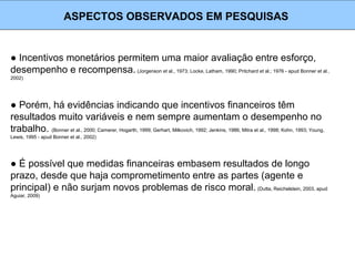 ● Incentivos monetários permitem uma maior avaliação entre esforço,
desempenho e recompensa. (Jorgenson et al., 1973; Locke, Latham, 1990; Pritchard et al.; 1976 - apud Bonner et al.,
2002)
ASPECTOS OBSERVADOS EM PESQUISAS
● Porém, há evidências indicando que incentivos financeiros têm
resultados muito variáveis e nem sempre aumentam o desempenho no
trabalho. (Bonner et al., 2000; Camerer, Hogarth, 1999; Gerhart, Milkovich, 1992; Jenkins, 1986; Mitra et al., 1998; Kohn, 1993; Young,
Lewis, 1995 - apud Bonner et al., 2002)
● É possível que medidas financeiras embasem resultados de longo
prazo, desde que haja comprometimento entre as partes (agente e
principal) e não surjam novos problemas de risco moral. (Dutta, Reichelstein, 2003, apud
Aguiar, 2009)
 