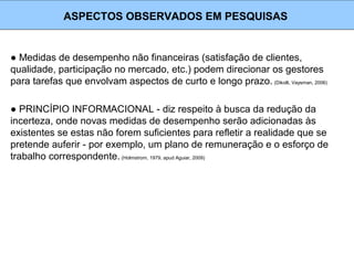 ● Medidas de desempenho não financeiras (satisfação de clientes,
qualidade, participação no mercado, etc.) podem direcionar os gestores
para tarefas que envolvam aspectos de curto e longo prazo. (Dikolli, Vaysman, 2006)
ASPECTOS OBSERVADOS EM PESQUISAS
● PRINCÍPIO INFORMACIONAL - diz respeito à busca da redução da
incerteza, onde novas medidas de desempenho serão adicionadas às
existentes se estas não forem suficientes para refletir a realidade que se
pretende auferir - por exemplo, um plano de remuneração e o esforço de
trabalho correspondente. (Holmstrom, 1979, apud Aguiar, 2009)
 