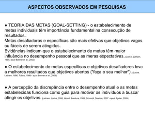 ● TEORIA DAS METAS (GOAL-SETTING) - o estabelecimento de
metas individuais têm importância fundamental na consecução de
resultados.
Metas desafiadoras e específicas são mais efetivas que objetivos vagos
ou fáceis de serem atingidos.
Evidências indicam que o estabelecimento de metas têm maior
influência no desempenho pessoal que as meras expectativas. (Locke, Latham,
1990, apud Bonner et al., 2002)
ASPECTOS OBSERVADOS EM PESQUISAS
● O estabelecimento de metas específicas e objetivos desafiadores leva
a melhores resultados que objetivos abertos ("faça o seu melhor"). (Locke,
Latham, 1990; Tubbs, 1986 - apud Bonner et al., 2009)
● A percepção da discrepância entre o desempenho atual e as metas
estabelecidas funciona como guia para motivar os indivíduos a buscar
atingir os objetivos.(Latham, Locke, 2006; Wood, Bandura, 1989; Schmidt, Deshon, 2007 - apud Aguiar, 2009)
 