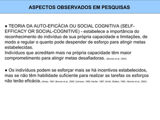 ● TEORIA DA AUTO-EFICÁCIA OU SOCIAL COGNITIVA (SELF-
EFFICACY OR SOCIAL-COGNITIVE) - estabelece a importância do
reconhecimento do indivíduo de sua própria capacidade e limitações, de
modo a regular o quanto pode despender de esforço para atingir metas
estabelecidas.
Indivíduos que acreditam mais na própria capacidade têm maior
comprometimento para atingir metas desafiadoras. (Bonner et al., 2002)
ASPECTOS OBSERVADOS EM PESQUISAS
● Os indivíduos podem se esforçar mais se há incentivos estabelecidos,
mas se não têm habilidade suficiente para realizar as tarefas os esforços
não terão eficácia.(Arkes, 1991; Bonner et al., 2000; Camerer, 1995; Kanfer, 1987; Smith, Walker, 1993 - Bonner et al., 2002)
 