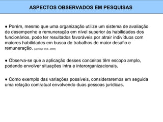 ● Porém, mesmo que uma organização utilize um sistema de avaliação
de desempenho e remuneração em nível superior às habilidades dos
funcionários, pode ter resultados favoráveis por atrair indivíduos com
maiores habilidades em busca de trabalhos de maior desafio e
remuneração. (Lemieyx et al., 2009)
ASPECTOS OBSERVADOS EM PESQUISAS
● Observa-se que a aplicação desses conceitos têm escopo amplo,
podendo envolver situações intra e interorganizacionais.
● Como exemplo das variações possíveis, consideraremos em seguida
uma relação contratual envolvendo duas pessoas jurídicas.
 