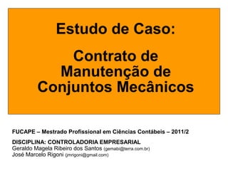 FUCAPE – Mestrado Profissional em Ciências Contábeis – 2011/2
DISCIPLINA: CONTROLADORIA EMPRESARIAL
Geraldo Magela Ribeiro dos Santos (gemabi@terra.com.br)
José Marcelo Rigoni (jmrigoni@gmail.com)
Estudo de Caso:
Contrato de
Manutenção de
Conjuntos Mecânicos
 