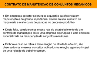 ● Em empresas do setor siderúrgico a questão da eficiência em
manutenção é de grande importância, devido ao uso intensivo de
maquinaria e o alto custo de paradas no processo produtivo.
CONTRATO DE MANUTENÇÃO DE CONJUNTOS MECÂNICOS
● Desta feita, consideramos o caso real do estabelecimento de um
contrato de manutenção entre uma empresa siderúrgica e uma empresa
especializada na manutenção de conjuntos mecânicos.
● Embora o caso se refira a terceirização de atividade não-fim, são
observados os mesmos conceitos aplicados na relação agente-principal
de uma relação de trabalho comum.
 