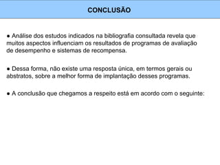 ● Análise dos estudos indicados na bibliografia consultada revela que
muitos aspectos influenciam os resultados de programas de avaliação
de desempenho e sistemas de recompensa.
CONCLUSÃO
● Dessa forma, não existe uma resposta única, em termos gerais ou
abstratos, sobre a melhor forma de implantação desses programas.
● A conclusão que chegamos a respeito está em acordo com o seguinte:
 