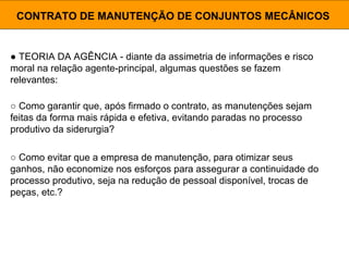 ● TEORIA DA AGÊNCIA - diante da assimetria de informações e risco
moral na relação agente-principal, algumas questões se fazem
relevantes:
CONTRATO DE MANUTENÇÃO DE CONJUNTOS MECÂNICOS
○ Como garantir que, após firmado o contrato, as manutenções sejam
feitas da forma mais rápida e efetiva, evitando paradas no processo
produtivo da siderurgia?
○ Como evitar que a empresa de manutenção, para otimizar seus
ganhos, não economize nos esforços para assegurar a continuidade do
processo produtivo, seja na redução de pessoal disponível, trocas de
peças, etc.?
 