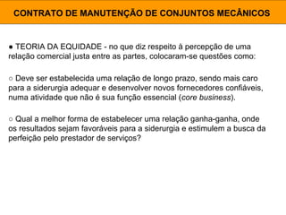 ● TEORIA DA EQUIDADE - no que diz respeito à percepção de uma
relação comercial justa entre as partes, colocaram-se questões como:
CONTRATO DE MANUTENÇÃO DE CONJUNTOS MECÂNICOS
○ Deve ser estabelecida uma relação de longo prazo, sendo mais caro
para a siderurgia adequar e desenvolver novos fornecedores confiáveis,
numa atividade que não é sua função essencial (core business).
○ Qual a melhor forma de estabelecer uma relação ganha-ganha, onde
os resultados sejam favoráveis para a siderurgia e estimulem a busca da
perfeição pelo prestador de serviços?
 
