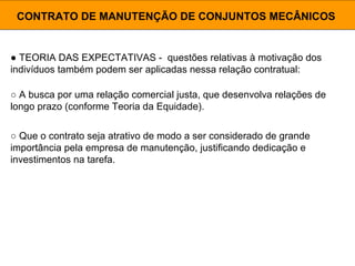 ● TEORIA DAS EXPECTATIVAS - questões relativas à motivação dos
indivíduos também podem ser aplicadas nessa relação contratual:
CONTRATO DE MANUTENÇÃO DE CONJUNTOS MECÂNICOS
○ A busca por uma relação comercial justa, que desenvolva relações de
longo prazo (conforme Teoria da Equidade).
○ Que o contrato seja atrativo de modo a ser considerado de grande
importância pela empresa de manutenção, justificando dedicação e
investimentos na tarefa.
 
