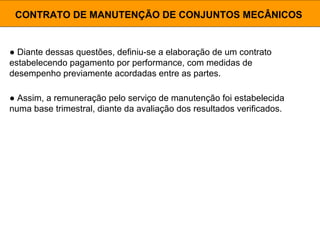 ● Diante dessas questões, definiu-se a elaboração de um contrato
estabelecendo pagamento por performance, com medidas de
desempenho previamente acordadas entre as partes.
CONTRATO DE MANUTENÇÃO DE CONJUNTOS MECÂNICOS
● Assim, a remuneração pelo serviço de manutenção foi estabelecida
numa base trimestral, diante da avaliação dos resultados verificados.
 
