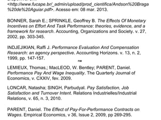 INDJEJIKIAN, Raffi J. Performance Evaluation And Compensation
Research: an agency perspective. Accounting Horizons. v. 13, n. 2,
1999, pp. 147-157.
BONNER, Sarah E.; SPRINKLE, Geoffrey B. The Effects Of Monetary
Incentives on Effort And Task Performance: theories, evidence, and a
framework for research. Accounting, Organizations and Society. v. 27,
2002, pp. 303-345.
Disponível em:
<http://www.fucape.br/_admin/upload/prod_cientifica/Andson%20Braga
%20de%20Aguiar.pdf>. Acesso em: 08 mar. 2013.
LEMIEUX, Thomas,; MacLEOD, W. Bentley; PARENT, Daniel.
Performance Pay And Wage Inequality. The Quarterly Journal of
Economics, v. CXXIV, fev. 2009.
LONCAR, Natasha; SINGH, Parbudyal. Pay Satisfaction, Job
Satisfaction and Turnover Intent. Relations Industrielles/Industrial
Relations, v. 65, n. 3, 2010.
FIM
PARENT, Daniel. The Effect of Pay-For-Performance Contracts on
Wages. Empirical Economics, v 36, Issue 2, 2009, pp 269-295.
 