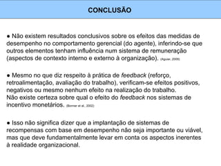 ● Não existem resultados conclusivos sobre os efeitos das medidas de
desempenho no comportamento gerencial (do agente), inferindo-se que
outros elementos tenham influência num sistema de remuneração
(aspectos de contexto interno e externo à organização). (Aguiar, 2009)
CONCLUSÃO
● Mesmo no que diz respeito à prática de feedback (reforço,
retroalimentação, avaliação do trabalho), verificam-se efeitos positivos,
negativos ou mesmo nenhum efeito na realização do trabalho.
Não existe certeza sobre qual o efeito do feedback nos sistemas de
incentivo monetários. (Bonner et al., 2002)
● Isso não significa dizer que a implantação de sistemas de
recompensas com base em desempenho não seja importante ou viável,
mas que deve fundamentalmente levar em conta os aspectos inerentes
à realidade organizacional.
 