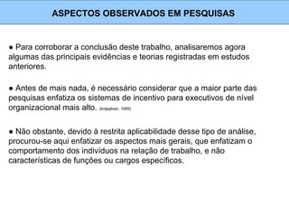 ● Para corroborar a conclusão deste trabalho, analisaremos agora
algumas das principais evidências e teorias registradas em estudos
anteriores.
ASPECTOS OBSERVADOS EM PESQUISAS
● Antes de mais nada, é necessário considerar que a maior parte das
pesquisas enfatiza os sistemas de incentivo para executivos de nível
organizacional mais alto. (Indjejikian, 1999)
● Não obstante, devido à restrita aplicabilidade desse tipo de análise,
procurou-se aqui enfatizar os aspectos mais gerais, que enfatizam o
comportamento dos indivíduos na relação de trabalho, e não
características de funções ou cargos específicos.
 
