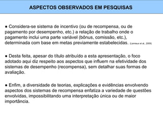 ● Considera-se sistema de incentivo (ou de recompensa, ou de
pagamento por desempenho, etc.) a relação de trabalho onde o
pagamento inclui uma parte variável (bônus, comissão, etc.),
determinada com base em metas previamente estabelecidas. (Lemieux et al., 2009)
ASPECTOS OBSERVADOS EM PESQUISAS
● Desta feita, apesar do título atribuído a esta apresentação, o foco
adotado aqui diz respeito aos aspectos que influem na efetividade dos
sistemas de desempenho (recompensa), sem detalhar suas formas de
avaliação.
● Enfim, a diversidade de teorias, explicações e evidências envolvendo
aspectos dos sistemas de recompensa enfatiza a variedade de questões
envolvidas, impossibilitando uma interpretação única ou de maior
importância.
 