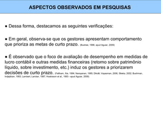● Dessa forma, destacamos as seguintes verificações:
ASPECTOS OBSERVADOS EM PESQUISAS
● Em geral, observa-se que os gestores apresentam comportamento
que prioriza as metas de curto prazo. (Bushee, 1998, apud Aguiar, 2009)
● É observado que o foco de avaliação de desempenho em medidas de
lucro contábil e outras medidas financeiras (retorno sobre patrimônio
líquido, sobre investimento, etc.) induz os gestores a priorizarem
decisões de curto prazo. (Feltham, Xie, 1994; Narayanan, 1985; Dikolli, Vayasman, 2006, Sliwka, 2002; Bushman,
Indjejikian, 1993; Lambert, Larcker, 1987; Hoskisson et al., 1993 - apud Aguiar, 2009)
 
