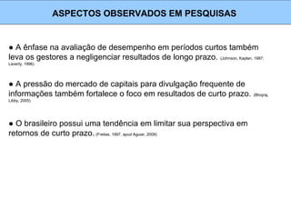 ● A ênfase na avaliação de desempenho em períodos curtos também
leva os gestores a negligenciar resultados de longo prazo. (Johnson, Kaplan, 1987;
Laverty, 1996)
ASPECTOS OBSERVADOS EM PESQUISAS
● A pressão do mercado de capitais para divulgação frequente de
informações também fortalece o foco em resultados de curto prazo. (Bhojraj,
Libby, 2005)
● O brasileiro possui uma tendência em limitar sua perspectiva em
retornos de curto prazo. (Freitas, 1997, apud Aguiar, 2009)
 
