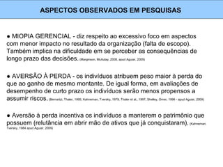 ● MIOPIA GERENCIAL - diz respeito ao excessivo foco em aspectos
com menor impacto no resultado da organização (falta de escopo).
Também implica na dificuldade em se perceber as consequências de
longo prazo das decisões. (Marginson, McAulay, 2008, apud Aguiar, 2009)
ASPECTOS OBSERVADOS EM PESQUISAS
● AVERSÃO À PERDA - os indivíduos atribuem peso maior à perda do
que ao ganho de mesmo montante. De igual forma, em avaliações de
desempenho de curto prazo os indivíduos serão menos propensos a
assumir riscos.(Bernartzi, Thaler, 1995; Kahneman, Tversky, 1979; Thaler et al., 1997; Shelley, Omer, 1996 - apud Aguiar, 2009)
● Aversão à perda incentiva os indivíduos a manterem o patrimônio que
possuem (relutância em abrir mão de ativos que já conquistaram). (Kahneman,
Tversky, 1984 apud Aguiar, 2009)
 