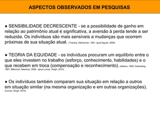 ● SENSIBILIDADE DECRESCENTE - se a possibilidade de ganho em
relação ao patrimônio atual é significativa, a aversão à perda tende a ser
reduzida. Os indivíduos são mais sensíveis a mudanças que ocorrem
próximas de sua situação atual. (Tversky, Kahneman, 1991, apud Aguiar, 2009)
ASPECTOS OBSERVADOS EM PESQUISAS
● TEORIA DA EQUIDADE - os indivíduos procuram um equilíbrio entre o
que eles investem no trabalho (esforço, conhecimento, habilidades) e o
que recebem em troca (compensação e reconhecimento). (Adams, 1963; Greenberg,
1987; Milkovich, Newman, 2008 - apud Loncar, Singh, 2010)
● Os indivíduos também comparam sua situação em relação a outros
em situação similar (na mesma organização e em outras organizações).
(Loncar, Singh, 2010)
 