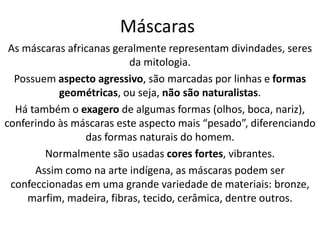 Máscaras
As máscaras africanas geralmente representam divindades, seres
da mitologia.
Possuem aspecto agressivo, são marcadas por linhas e formas
geométricas, ou seja, não são naturalistas.
Há também o exagero de algumas formas (olhos, boca, nariz),
conferindo às máscaras este aspecto mais “pesado”, diferenciando
das formas naturais do homem.
Normalmente são usadas cores fortes, vibrantes.
Assim como na arte indígena, as máscaras podem ser
confeccionadas em uma grande variedade de materiais: bronze,
marfim, madeira, fibras, tecido, cerâmica, dentre outros.
 