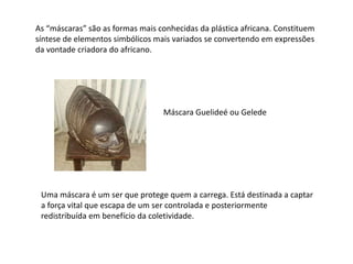 As “máscaras” são as formas mais conhecidas da plástica africana. Constituem
síntese de elementos simbólicos mais variados se convertendo em expressões
da vontade criadora do africano.
Máscara Guelideé ou Gelede
Uma máscara é um ser que protege quem a carrega. Está destinada a captar
a força vital que escapa de um ser controlada e posteriormente
redistribuída em benefício da coletividade.
 