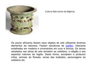 Cultura Nok (norte da Nigéria).
Os povos africanos faziam seus objetos de arte utilizando diversos
elementos da natureza. Faziam esculturas de marfim, máscaras
entalhadas em madeira e ornamentos em ouro e bronze. Os temas
retratados nas obras de arte remetem ao cotidiano, a religião e aos
aspectos naturais da região. Desta forma, esculpiam e pintavam
mitos, animais da floresta, cenas das tradições, personagens do
cotidiano etc.
 