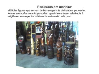 Esculturas em madeira:
Múltiplas figuras que servem de homenagem às divindades; podem ter
formas zoomorfas ou antropomorfas; geralmente fazem referência à
religião ou aos aspectos místicos da cultura de cada povo.
 