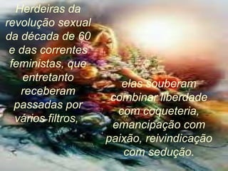 Herdeiras da revolução sexual da década de 60 e das correntes feministas, que entretanto receberam passadas por vários filtros,  elas souberam combinar liberdade com coqueteria, emancipação com paixão, reivindicação com sedução. 