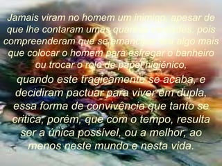 Jamais viram no homem um inimigo, apesar de que lhe contaram umas quantas verdades, pois compreenderam que se emancipar era algo mais que colocar o homem para esfregar o banheiro ou trocar o rolo de papel higiênico, quando este tragicamente se acaba, e decidiram pactuar para viver em dupla, essa forma de convivência que tanto se critica, porém, que com o tempo, resulta ser a única possível, ou a melhor, ao menos neste mundo e nesta vida. 