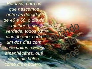 Por isso, para os que nascemos entre as décadas de 40 e 60, o dia da mulher é, na verdade, todos os dias do ano, cada um dos dias com suas noites e seus amanheceres, que são mais belos, como diz o bolero,  "quando está você". 