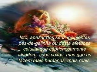 Isto, apesar dos seus incipientes pés-de-galinha ou desta afetuosa celulite que caprichosamente invadem  suas coxas, mas que as fazem mais humanas, mais reais. 