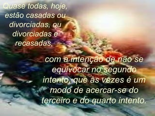 Quase todas, hoje, estão casadas ou divorciadas, ou divorciadas e recasadas,  com a intenção de não se equivocar no segundo intento, que às vezes é um modo de acercar-se do terceiro e do quarto intento. 