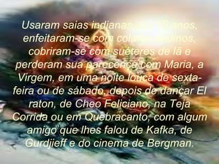 Usaram saias indianas aos 18 anos,
enfeitaram-se com colares andinos,
cobriram-se com suéteres de lã e
perderam sua parecença com Maria, a
Virgem, em uma noite louca de sexta-
feira ou de sábado, depois de dançar El
raton, de Cheo Feliciano, na Teja
Corrida ou em Quebracanto, com algum
amigo que lhes falou de Kafka, de
Gurdjieff e do cinema de Bergman.
 