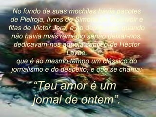No fundo de suas mochilas havia pacotes
de Pielroja, livros de Simone de Beauvoir e
fitas de Victor Jara, e ao deixar-nos, quando
não havia mais remédio senão deixar-nos,
dedicavam-nos aquela canção de Héctor
Lavoe,
que é ao mesmo tempo um clássico do
jornalismo e do despeito, e que se chama:
“Teu amor é um
jornal de ontem”.
 