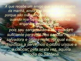 A que recebe um amigo que sofre às quatro
da manhã, ainda que seja seu ex-noivo,
porque são maravilhosas e têm estilo, ainda
quando nos façam sofrer, quando nos
enganam ou nos deixam,
pois seu sangue não é tão gelado o
suficiente para não nos escutar nessa
salvadora e última noite, na qual estão
dispostas a servir-nos o oitavo uísque e
a colocar, pela sexta vez, aquela
melodia do Santana.
 