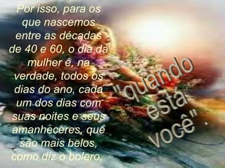 Por isso, para os
que nascemos
entre as décadas
de 40 e 60, o dia da
mulher é, na
verdade, todos os
dias do ano, cada
um dos dias com
suas noites e seus
amanheceres, que
são mais belos,
como diz o bolero,
 