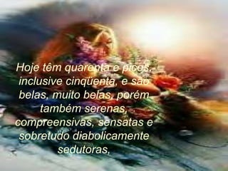Hoje têm quarenta e picos,
inclusive cinqüenta, e são
belas, muito belas, porém
também serenas,
compreensivas, sensatas e
sobretudo diabolicamente
sedutoras,
 