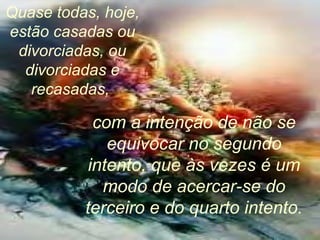 Quase todas, hoje,
estão casadas ou
divorciadas, ou
divorciadas e
recasadas,
com a intenção de não se
equivocar no segundo
intento, que às vezes é um
modo de acercar-se do
terceiro e do quarto intento.
 