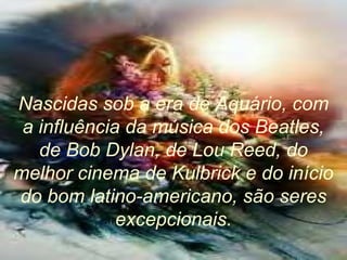 Nascidas sob a era de Aquário, com
a influência da música dos Beatles,
de Bob Dylan, de Lou Reed, do
melhor cinema de Kulbrick e do início
do bom latino-americano, são seres
excepcionais.
 
