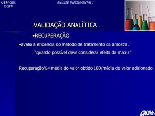 USP/ IQSC DQFM ANÁLISE INSTRUMENTAL I RECUPERAÇÃO avalia a eficiência do método de tratamento da amostra. “ quando possível deve considerar efeito da matriz” Recuperação%=média do valor obtido.100/média do valor adicionado VALIDAÇÃO ANALÍTICA 