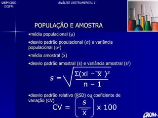 USP/ IQSC DQFM ANÁLISE INSTRUMENTAL I POPULAÇÃO E AMOSTRA média populacional (  ) desvio padrão populacional (  ) e variância populacional (  2 ) média amostral (x) desvio padrão amostral (s) e variância amostral (s 2 ) desvio padrão relativo (RSD) ou coeficiente de variação (CV) s  =  (xi – x ) 2 n – 1 CV = s x x 100 