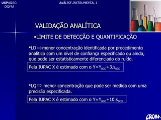 USP/ IQSC DQFM ANÁLISE INSTRUMENTAL I LIMITE DE DETECÇÃO E QUANTIFICAÇÃO LD  menor concentração identificada por procedimento analítico com um nível de confiança especificado ou ainda, que pode ser estatisticamente diferenciado do ruído. Pela IUPAC X é estimado com o Y=Y BCO +3.s BCO LQ  menor concentração que pode ser medida com uma precisão especificada. Pela IUPAC X é estimado com o Y=Y BCO +10.s BCO VALIDAÇÃO ANALÍTICA 