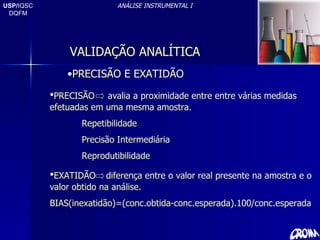 USP/ IQSC DQFM ANÁLISE INSTRUMENTAL I PRECISÃO E EXATIDÃO PRECISÃO  avalia a proximidade entre entre várias medidas efetuadas em uma mesma amostra. Repetibilidade Precisão Intermediária Reprodutibilidade EXATIDÃO  diferença entre o valor real presente na amostra e o valor obtido na análise. BIAS(inexatidão)=(conc.obtida-conc.esperada).100/conc.esperada VALIDAÇÃO ANALÍTICA 