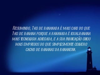 Resumindo, 1kg de bananada é mais caro do que 1kg de banana porque a bananada é igual banana mais tecnologia agregada, e a sua fabricação criou mais empregos do que simplesmente colher o cacho de bananas da bananeira.  