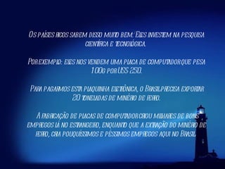 Os países ricos sabem disso muito bem. Eles investem na pesquisa científica e tecnológica.  Por exemplo: eles nos vendem uma placa de computador que pesa 100g por US$ 250. Para pagarmos esta plaquinha eletrônica, o Brasil precisa exportar 20 toneladas de minério de ferro. A fabricação de placas de computador criou milhares de bons empregos lá no estrangeiro, enquanto que a extração do minério de ferro, cria pouquíssimos e péssimos empregos aqui no Brasil.  