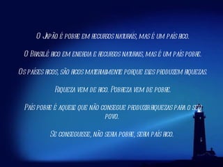 O Japão é pobre em recursos naturais, mas é um país rico. O Brasil é rico em energia e recursos naturais, mas é um país pobre. Os países ricos, são ricos materialmente porque eles produzem riquezas. Riqueza vem de rico. Pobreza vem de pobre.     País pobre é aquele que não consegue produzir riquezas para o seu povo.  Se conseguisse, não seria pobre, seria país rico.  