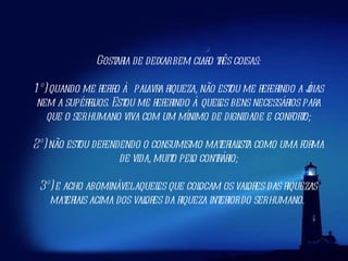 Gostaria de deixar bem claro três coisas: 1º) quando me refiro à palavra riqueza, não estou me referindo a jóias nem a supérfluos. Estou me referindo àqueles bens necessários para que o ser humano viva com um mínimo de dignidade e conforto; 2º) não estou defendendo o consumismo materialista como uma forma de vida, muito pelo contrário; 3º) e acho abominável aqueles que colocam os valores das riquezas materiais acima dos valores da riqueza interior do ser humano.  