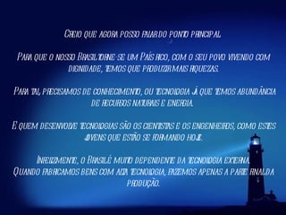 Creio que agora posso falar do ponto principal.  Para que o nosso Brasil torne-se um País rico, com o seu povo vivendo com dignidade, temos que produzir mais riquezas. Para tal, precisamos de conhecimento, ou tecnologia já que temos abundância de recursos naturais e energia.  E quem desenvolve tecnologias são os cientistas e os engenheiros, como estes jovens que estão se formando hoje. Infelizmente, o Brasil é muito dependente da tecnologia externa.  Quando fabricamos bens com alta tecnologia, fazemos apenas a parte final da produção. 