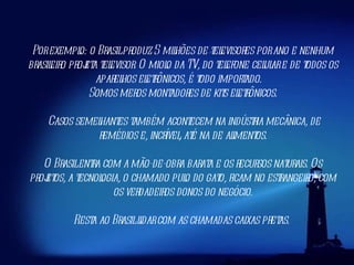 Por exemplo: o Brasil produz 5 milhões de televisores por ano e nenhum brasileiro projeta televisor. O miolo da TV, do telefone celular e de todos os aparelhos eletrônicos, é todo importado.   Somos meros montadores de kits eletrônicos. Casos semelhantes também acontecem na indústria mecânica, de remédios e, incrível, até na de alimentos. O Brasil entra com a mão-de-obra barata e os recursos naturais. Os projetos, a tecnologia, o chamado pulo do gato, ficam no estrangeiro, com os verdadeiros donos do negócio. Resta ao Brasil lidar com as chamadas caixas pretas.  