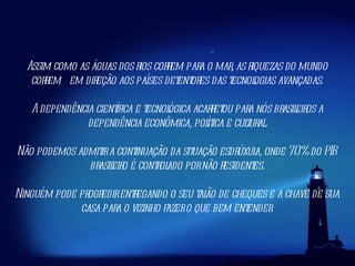 Assim como as águas dos rios correm para o mar, as riquezas do mundo correm  em direção aos países detentores das tecnologias avançadas. A dependência científica e tecnológica acarretou para nós brasileiros a dependência econômica, política e cultural. Não podemos admitir a continuação da situação esdrúxula, onde 70% do PIB brasileiro é controlado por não residentes. Ninguém pode progredir entregando o seu talão de cheques e a chave de sua casa para o vizinho fazer o que bem entender. 