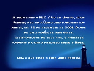 O professor da PUC / Rio de Janeiro, Jorge Ferreira, deu uma última aula para seus ex-alunos, em 16 de dezembro de 2008. Diante de uma platéia de formandos, acompanhados de seus pais, o professor paraninfo da turma discursou sobre o Brasil.     Leia o que disse o Prof. Jorge Ferreira.   