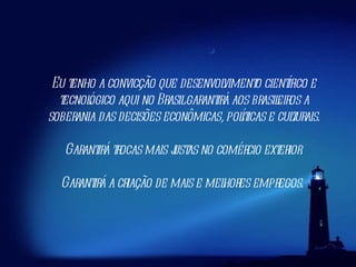 Eu tenho a convicção que desenvolvimento científico e tecnológico aqui no Brasil garantirá aos brasileiros a soberania das decisões econômicas, políticas e culturais. Garantirá trocas mais justas no comércio exterior. Garantirá a criação de mais e melhores empregos.  